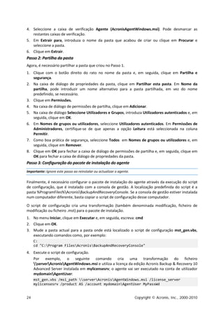 4. Seleccione a caixa de verificação Agente (AcronisAgentWindows.msi). Pode desmarcar as
   restantes caixas de verificação.
5. Em Extrair para, introduza o nome da pasta que acabou de criar ou clique em Procurar e
   seleccione a pasta.
6. Clique em Extrair.
Passo 2: Partilha da pasta
Agora, é necessário partilhar a pasta que criou no Passo 1.
1. Clique com o botão direito do rato no nome da pasta e, em seguida, clique em Partilha e
   segurança.
2. Na caixa de diálogo de propriedades da pasta, clique em Partilhar esta pasta. Em Nome da
   partilha, pode introduzir um nome alternativo para a pasta partilhada, em vez do nome
   predefinido, se necessário.
3. Clique em Permissões.
4. Na caixa de diálogo de permissões de partilha, clique em Adicionar.
5. Na caixa de diálogo Seleccione Utilizadores e Grupos, introduza Utilizadores autenticados e, em
   seguida, clique em OK.
6. Em Nomes de grupos ou utilizadores, seleccione Utilizadores autenticados. Em Permissões de
   Administradores, certifique-se de que apenas a opção Leitura está seleccionada na coluna
   Permitir.
7. Como boa prática de segurança, seleccione Todos em Nomes de grupos ou utilizadores e, em
   seguida, clique em Remover.
8. Clique em OK para fechar a caixa de diálogo de permissões de partilha e, em seguida, clique em
   OK para fechar a caixa de diálogo de propriedades da pasta.
Passo 3: Configuração do pacote de instalação do agente
Importante: Ignore este passo ao reinstalar ou actualizar o agente.

Finalmente, é necessário configurar o pacote de instalação do agente através da execução do script
de configuração, que é instalado com a consola de gestão. A localização predefinida do script é a
pasta %ProgramFiles%AcronisBackupAndRecoveryConsole. Se a consola de gestão estiver instalada
num computador diferente, basta copiar o script de configuração desse computador.

O script de configuração cria uma transformação (também denominada modificação, ficheiro de
modificação ou ficheiro .mst) para o pacote de instalação.
1. No menu Iniciar, clique em Executar e, em seguida, escreva: cmd
2. Clique em OK.
3. Mude a pasta actual para a pasta onde está localizado o script de configuração mst_gen.vbs,
   executando comandos como, por exemplo:
     C:
     cd "C:Program FilesAcronisBackupAndRecoveryConsole"
4. Execute o script de configuração.
   Por exemplo, o seguinte comando cria uma transformação do ficheiro
   serverAcronisAgentWindows.msi e utiliza a licença da edição Acronis Backup & Recovery 10
   Advanced Server instalada em mylicensesrv; o agente vai ser executado na conta de utilizador
   mydomainAgentUser:
     mst_gen.vbs /msi_path serverAcronisAgentWindows.msi /license_server
     mylicensesrv /product AS /account mydomainAgentUser MyPassWd


24                                                                    Copyright © Acronis, Inc., 2000-2010
 