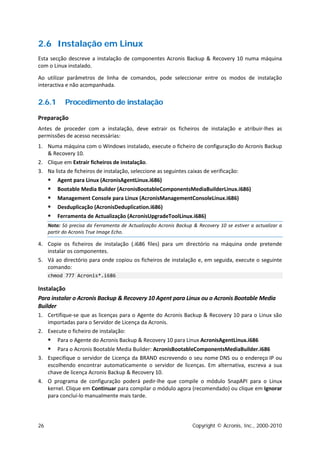 2.6 Instalação em Linux
Esta secção descreve a instalação de componentes Acronis Backup & Recovery 10 numa máquina
com o Linux instalado.

Ao utilizar parâmetros de linha de comandos, pode seleccionar entre os modos de instalação
interactiva e não acompanhada.


2.6.1       Procedimento de instalação

Preparação
Antes de proceder com a instalação, deve extrair os ficheiros de instalação e atribuir-lhes as
permissões de acesso necessárias:
1. Numa máquina com o Windows instalado, execute o ficheiro de configuração do Acronis Backup
   & Recovery 10.
2. Clique em Extrair ficheiros de instalação.
3. Na lista de ficheiros de instalação, seleccione as seguintes caixas de verificação:
        Agent para Linux (AcronisAgentLinux.i686)
        Bootable Media Builder (AcronisBootableComponentsMediaBuilderLinux.i686)
        Management Console para Linux (AcronisManagementConsoleLinux.i686)
        Desduplicação (AcronisDeduplication.i686)
        Ferramenta de Actualização (AcronisUpgradeToolLinux.i686)
     Nota: Só precisa da Ferramenta de Actualização Acronis Backup & Recovery 10 se estiver a actualizar a
     partir do Acronis True Image Echo.

4. Copie os ficheiros de instalação (.i686 files) para um directório na máquina onde pretende
   instalar os componentes.
5. Vá ao directório para onde copiou os ficheiros de instalação e, em seguida, execute o seguinte
   comando:
     chmod 777 Acronis*.i686

Instalação
Para instalar o Acronis Backup & Recovery 10 Agent para Linux ou o Acronis Bootable Media
Builder
1. Certifique-se que as licenças para o Agente do Acronis Backup & Recovery 10 para o Linux são
   importadas para o Servidor de Licença da Acronis.
2. Execute o ficheiro de instalação:
        Para o Agente do Acronis Backup & Recovery 10 para Linux AcronisAgentLinux.i686
      Para o Acronis Bootable Media Builder: AcronisBootableComponentsMediaBuilder.i686
3. Especifique o servidor de Licença da BRAND escrevendo o seu nome DNS ou o endereço IP ou
   escolhendo encontrar automaticamente o servidor de licenças. Em alternativa, escreva a sua
   chave de licença Acronis Backup & Recovery 10.
4. O programa de configuração poderá pedir-lhe que compile o módulo SnapAPI para o Linux
   kernel. Clique em Continuar para compilar o módulo agora (recomendado) ou clique em Ignorar
   para concluí-lo manualmente mais tarde.




26                                                                 Copyright © Acronis, Inc., 2000-2010
 