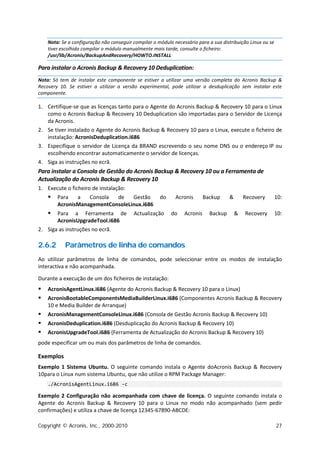 Nota: Se a configuração não conseguir compilar o módulo necessário para a sua distribuição Linux ou se
    tiver escolhido compilar o módulo manualmente mais tarde, consulte o ficheiro:
    /usr/lib/Acronis/BackupAndRecovery/HOWTO.INSTALL

Para instalar o Acronis Backup & Recovery 10 Deduplication:
Nota: Só tem de instalar este componente se estiver a utilizar uma versão completa do Acronis Backup &
Recovery 10. Se estiver a utilizar a versão experimental, pode utilizar a desduplicação sem instalar este
componente.

1. Certifique-se que as licenças tanto para o Agente do Acronis Backup & Recovery 10 para o Linux
   como o Acronis Backup & Recovery 10 Deduplication são importadas para o Servidor de Licença
   da Acronis.
2. Se tiver instalado o Agente do Acronis Backup & Recovery 10 para o Linux, execute o ficheiro de
   instalação: AcronisDeduplication.i686
3. Especifique o servidor de Licença da BRAND escrevendo o seu nome DNS ou o endereço IP ou
   escolhendo encontrar automaticamente o servidor de licenças.
4. Siga as instruções no ecrã.
Para instalar a Consola de Gestão do Acronis Backup & Recovery 10 ou a Ferramenta de
Actualização do Acronis Backup & Recovery 10
1. Execute o ficheiro de instalação:
       Para   a   Consola  de    Gestão              do     Acronis       Backup     &       Recovery       10:
        AcronisManagementConsoleLinux.i686
      Para a Ferramenta de               Actualização     do    Acronis     Backup       &   Recovery       10:
       AcronisUpgradeTool.i686
2. Siga as instruções no ecrã.

2.6.2      Parâmetros de linha de comandos
Ao utilizar parâmetros de linha de comandos, pode seleccionar entre os modos de instalação
interactiva e não acompanhada.

Durante a execução de um dos ficheiros de instalação:
   AcronisAgentLinux.i686 (Agente do Acronis Backup & Recovery 10 para o Linux)
   AcronisBootableComponentsMediaBuilderLinux.i686 (Componentes Acronis Backup & Recovery
    10 e Media Builder de Arranque)
   AcronisManagementConsoleLinux.i686 (Consola de Gestão Acronis Backup & Recovery 10)
   AcronisDeduplication.i686 (Desduplicação do Acronis Backup & Recovery 10)
   AcronisUpgradeTool.i686 (Ferramenta de Actualização do Acronis Backup & Recovery 10)
pode especificar um ou mais dos parâmetros de linha de comandos.

Exemplos
Exemplo 1 Sistema Ubuntu. O seguinte comando instala o Agente doAcronis Backup & Recovery
10para o Linux num sistema Ubuntu, que não utilize o RPM Package Manager:
    ./AcronisAgentLinux.i686 -c

Exemplo 2 Configuração não acompanhada com chave de licença. O seguinte comando instala o
Agente do Acronis Backup & Recovery 10 para o Linux no modo não acompanhado (sem pedir
confirmações) e utiliza a chave de licença 12345-67890-ABCDE:

Copyright © Acronis, Inc., 2000-2010                                                                         27
 