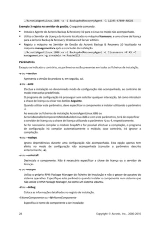./AcronisAgentLinux.i686 -a -i BackupAndRecoveryAgent -l 12345-67890-ABCDE

Exemplo 3 registo no servidor de gestão. O seguinte comando:
    Instala o Agente do Acronis Backup & Recovery 10 para o Linux no modo não acompanhado.
    Utiliza o Servidor de Licença da Acronis localizado na máquina licensesrv, e uma chave de licença
     para a Acronis Backup & Recovery 10 Advanced Server edition.
    Regista a máquina no Servidor de Gestão do Acronis Backup & Recovery 10 localizado na
     máquina managementsrv após a conclusão da instalação.
     ./AcronisAgentLinux.i686 -a -i BackupAndRecoveryAgent -L licensesrv -P AS -C
     managementsrv -g srvadmin -w PassWd123

Parâmetros
Excepto se indicado o contrário, os parâmetros estão presentes em todos os ficheiros de instalação.

-v ou --version
     Apresenta a versão do produto e, em seguida, sai.
-a ou --auto
     Efectua a instalação no denominado modo de configuração não acompanhado, ao contrário do
     modo interactivo predefinido.
     O programa de configuração irá prosseguir sem solicitar qualquer interacção, tal como introduzir
     a chave de licença ou clicar nos botões Seguinte.
     Quando utilizar este parâmetro, deve especificar o componente a instalar utilizando o parâmetro
     -i.
     Ao executar os ficheiros de instalação AcronisAgentLinux.i686 ou
     AcronisBootableComponentsMediaBuilderLinux.i686 e com este parâmetros, terá de especificar
     o servidor de licença ou a chave de licença utilizando o parâmetro -L ou -l, respectivamente.
     Se for necessário compilar o módulo SnapAPI e for possível efectuar a compilação, o programa
     de configuração irá compilar automaticamente o módulo; caso contrário, irá ignorar a
     compilação.
-n ou --nodeps
     Ignora dependências durante uma configuração não acompanhada. Esta opção apenas tem
     efeito no modo de configuração não acompanhada (consulte o parâmetro descrito
     anteriormente, -a).
-u ou --uninstall
     Desinstala o componente. Não é necessário especificar a chave de licença ou o servidor de
     licenças.
-c ou --norpm
     Utiliza o próprio RPM Package Manager do ficheiro de instalação e não o gestor de pacotes do
     sistema operativo. Especifique este parâmetro quando instalar o componente num sistema que
     não utilize o RPM Package Manager, tal como um sistema Ubuntu.
-d ou --debug
     Coloca as informações detalhadas no registo de instalação.
-i NomeComponente ou --id=NomeComponente
     Especifica o nome do componente a ser instalado:


28                                                                Copyright © Acronis, Inc., 2000-2010
 