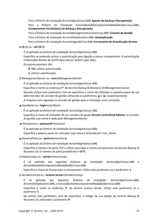 Para o ficheiro de instalação AcronisAgentLinux.i686: Agente de backup e Recuperação
        Para o ficheiro de instalação AcronisBootableComponentsMediaBuilderLinux.i686:
        Componentes Inicializáveis de Backup e Recuperação
        Para o ficheiro de instalação AcronisManagementConsoleLinux.i686: Consola de Gestão
        Para o ficheiro de instalação AcronisDeduplication.i686: Desduplicação
        Para o ficheiro de instalação AcronisUpgradeTool.i686: Ferramenta de Actualização Acronis
-e {0|1} ou --ssl={0|1}
    É só aplicado ao ficheiro de instalação AcronisAgentLinux.i686.
    Especifica se pretende activar a autenticação para ligação a outros componentes. A autenticação
    é efectuada através de certificados Secure Socket Layer (SSL).
    Os valores possíveis são:
        0: Não utilizar autenticação
        1: Utilizar autenticação
-C ManagementServer ou --ams=ManagementServer
    É só aplicado ao ficheiro de instalação AcronisAgentLinux.i686.
    Especifica o nome ou endereço IP do Acronis Backup & Recovery 10 Management Server.
    Quando utilizar este parâmetro, tem de especificar o nome de utilizador e a palavra-passe de um
    administrador do servidor de gestão utilizando os parâmetros -g e -w, respectivamente.
    A máquina será registada no servidor de gestão após a instalação estar concluída.
-g UserName ou --login=UserName
    É só aplicado ao ficheiro de instalação AcronisAgentLinux.i686.
    Especifica o nome de utilizador de um membro do grupo Acronis Centralized Admins no servidor
    de gestão cujo nome é dado pelo ManagementServer.
-w Password ou --password=Password
    É só aplicado ao ficheiro de instalação AcronisAgentLinux.i686.
    Especifica a palavra-passe do utilizador cujo nome é atribuído por User_Name.
-p NúmeroPorta ou --port=NúmeroPorta
    É só aplicado ao ficheiro de instalação AcronisAgentLinux.i686.
    Especifica o número da porta TCP a utilizar para ligar a outros componentes do Acronis Backup &
    Recovery 10. O número da porta predefinido é 9876.
-l ChaveLicença ou --serial=ChaveLicença
    É só aplicado aos seguintes ficheiros de instalação: AcronisAgentLinux.i686                   e
    AcronisBootableComponentsMediaBuilderLinux.i686.
    Especifica a chave de licença para o componente. Utilize este parâmetro ou o parâmetro -L.
-L ServidorLicença ou --license-server=ServidorLicença
    É só aplicado aos seguintes ficheiros de instalação: AcronisAgentLinux.i686,
    AcronisDeduplication.i686, e AcronisBootableComponentsMediaBuilderLinux.i686.
    Especifica o nome ou endereço IP do Acronis License Server. Utilize este parâmetro ou o
    parâmetro -l.
    Ao utilizar este parâmetro, tem de especificar o código da sua edição do Acronis Backup &
    Recovery 10, utilizando o parâmetro -P.


Copyright © Acronis, Inc., 2000-2010                                                             29
 