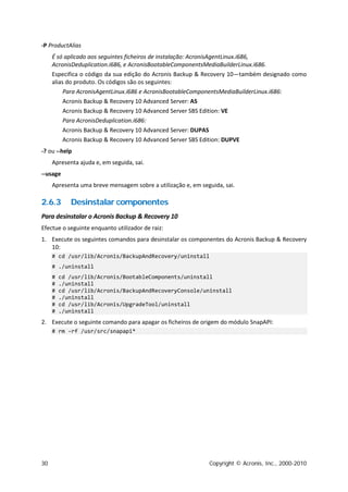-P ProductAlias
     É só aplicado aos seguintes ficheiros de instalação: AcronisAgentLinux.i686,
     AcronisDeduplication.i686, e AcronisBootableComponentsMediaBuilderLinux.i686.
     Especifica o código da sua edição do Acronis Backup & Recovery 10—também designado como
     alias do produto. Os códigos são os seguintes:
          Para AcronisAgentLinux.i686 e AcronisBootableComponentsMediaBuilderLinux.i686:
          Acronis Backup & Recovery 10 Advanced Server: AS
          Acronis Backup & Recovery 10 Advanced Server SBS Edition: VE
          Para AcronisDeduplication.i686:
          Acronis Backup & Recovery 10 Advanced Server: DUPAS
          Acronis Backup & Recovery 10 Advanced Server SBS Edition: DUPVE
-? ou --help
     Apresenta ajuda e, em seguida, sai.
--usage
     Apresenta uma breve mensagem sobre a utilização e, em seguida, sai.

2.6.3       Desinstalar componentes
Para desinstalar o Acronis Backup & Recovery 10
Efectue o seguinte enquanto utilizador de raiz:
1. Execute os seguintes comandos para desinstalar os componentes do Acronis Backup & Recovery
   10:
     # cd /usr/lib/Acronis/BackupAndRecovery/uninstall
     # ./uninstall
     #   cd /usr/lib/Acronis/BootableComponents/uninstall
     #   ./uninstall
     #   cd /usr/lib/Acronis/BackupAndRecoveryConsole/uninstall
     #   ./uninstall
     #   cd /usr/lib/Acronis/UpgradeTool/uninstall
     #   ./uninstall
2. Execute o seguinte comando para apagar os ficheiros de origem do módulo SnapAPI:
     # rm -rf /usr/src/snapapi*




30                                                            Copyright © Acronis, Inc., 2000-2010
 