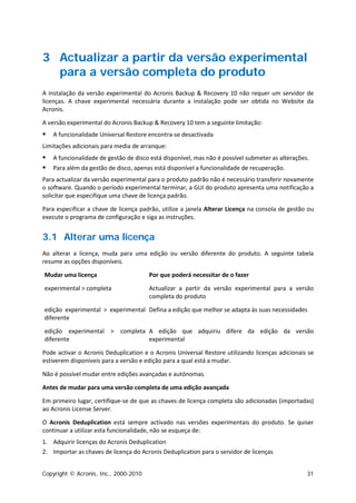 3 Actualizar a partir da versão experimental
  para a versão completa do produto
A instalação da versão experimental do Acronis Backup & Recovery 10 não requer um servidor de
licenças. A chave experimental necessária durante a instalação pode ser obtida no Website da
Acronis.

A versão experimental do Acronis Backup & Recovery 10 tem a seguinte limitação:
   A funcionalidade Universal Restore encontra-se desactivada
Limitações adicionais para media de arranque:
   A funcionalidade de gestão de disco está disponível, mas não é possível submeter as alterações.
   Para além da gestão de disco, apenas está disponível a funcionalidade de recuperação.
Para actualizar da versão experimental para o produto padrão não é necessário transferir novamente
o software. Quando o período experimental terminar, a GUI do produto apresenta uma notificação a
solicitar que especifique uma chave de licença padrão.

Para especificar a chave de licença padrão, utilize a janela Alterar Licença na consola de gestão ou
execute o programa de configuração e siga as instruções.


3.1 Alterar uma licença
Ao alterar a licença, muda para uma edição ou versão diferente do produto. A seguinte tabela
resume as opções disponíveis.

Mudar uma licença                      Por que poderá necessitar de o fazer

experimental > completa                Actualizar a partir da versão experimental para a versão
                                       completa do produto

edição experimental > experimental Defina a edição que melhor se adapta às suas necessidades
diferente

edição experimental > completa A edição que adquiriu difere da edição da versão
diferente                      experimental

Pode activar o Acronis Deduplication e o Acronis Universal Restore utilizando licenças adicionais se
estiverem disponíveis para a versão e edição para a qual está a mudar.

Não é possível mudar entre edições avançadas e autónomas.

Antes de mudar para uma versão completa de uma edição avançada

Em primeiro lugar, certifique-se de que as chaves de licença completa são adicionadas (importadas)
ao Acronis License Server.

O Acronis Deduplication está sempre activado nas versões experimentais do produto. Se quiser
continuar a utilizar esta funcionalidade, não se esqueça de:
1. Adquirir licenças do Acronis Deduplication
2. Importar as chaves de licença do Acronis Deduplication para o servidor de licenças


Copyright © Acronis, Inc., 2000-2010                                                              31
 