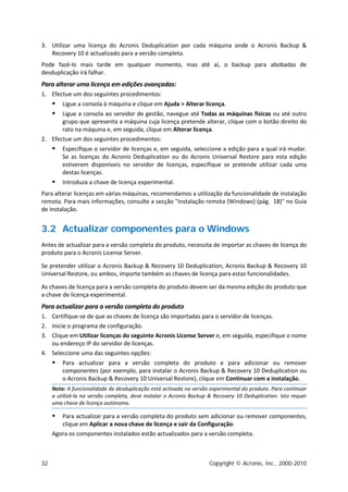 3. Utilizar uma licença do Acronis Deduplication por cada máquina onde o Acronis Backup &
   Recovery 10 é actualizado para a versão completa.
Pode fazê-lo mais tarde em qualquer momento, mas até aí, o backup para abobadas de
desduplicação irá falhar.
Para alterar uma licença em edições avançadas:
1. Efectue um dos seguintes procedimentos:
        Ligue a consola à máquina e clique em Ajuda > Alterar licença.
      Ligue a consola ao servidor de gestão, navegue até Todas as máquinas físicas ou até outro
       grupo que apresenta a máquina cuja licença pretende alterar, clique com o botão direito do
       rato na máquina e, em seguida, clique em Alterar licença.
2. Efectue um dos seguintes procedimentos:
        Especifique o servidor de licenças e, em seguida, seleccione a edição para a qual irá mudar.
         Se as licenças do Acronis Deduplication ou do Acronis Universal Restore para esta edição
         estiverem disponíveis no servidor de licenças, especifique se pretende utilizar cada uma
         destas licenças.
        Introduza a chave de licença experimental.
Para alterar licenças em várias máquinas, recomendamos a utilização da funcionalidade de instalação
remota. Para mais informações, consulte a secção "Instalação remota (Windows) (pág. 18)" no Guia
de Instalação.


3.2 Actualizar componentes para o Windows
Antes de actualizar para a versão completa do produto, necessita de importar as chaves de licença do
produto para o Acronis License Server.

Se pretender utilizar o Acronis Backup & Recovery 10 Deduplication, Acronis Backup & Recovery 10
Universal Restore, ou ambos, importe também as chaves de licença para estas funcionalidades.

As chaves de licença para a versão completa do produto devem ser da mesma edição do produto que
a chave de licença experimental.
Para actualizar para a versão completa do produto
1. Certifique-se de que as chaves de licença são importadas para o servidor de licenças.
2. Inicie o programa de configuração.
3. Clique em Utilizar licenças do seguinte Acronis License Server e, em seguida, especifique o nome
   ou endereço IP do servidor de licenças.
4. Seleccione uma das seguintes opções:
        Para actualizar para a versão completa do produto e para adicionar ou remover
         componentes (por exemplo, para instalar o Acronis Backup & Recovery 10 Deduplication ou
         o Acronis Backup & Recovery 10 Universal Restore), clique em Continuar com a instalação.
     Nota: A funcionalidade de desduplicação está activada na versão experimental do produto. Para continuar
     a utilizá-la na versão completa, deve instalar o Acronis Backup & Recovery 10 Deduplication. Isto requer
     uma chave de licença autónoma.

       Para actualizar para a versão completa do produto sem adicionar ou remover componentes,
        clique em Aplicar a nova chave de licença e sair da Configuração.
     Agora os componentes instalados estão actualizados para a versão completa.



32                                                                   Copyright © Acronis, Inc., 2000-2010
 