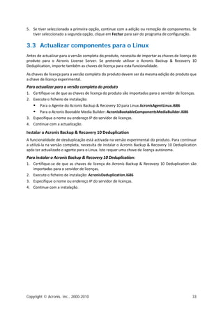 5. Se tiver seleccionado a primeira opção, continue com a adição ou remoção de componentes. Se
   tiver seleccionado a segunda opção, clique em Fechar para sair do programa de configuração.

3.3 Actualizar componentes para o Linux
Antes de actualizar para a versão completa do produto, necessita de importar as chaves de licença do
produto para o Acronis License Server. Se pretende utilizar o Acronis Backup & Recovery 10
Deduplication, importe também as chaves de licença para esta funcionalidade.

As chaves de licença para a versão completa do produto devem ser da mesma edição do produto que
a chave de licença experimental.
Para actualizar para a versão completa do produto
1. Certifique-se de que as chaves de licença do produto são importadas para o servidor de licenças.
2. Execute o ficheiro de instalação:
      Para o Agente do Acronis Backup & Recovery 10 para Linux AcronisAgentLinux.i686
     Para o Acronis Bootable Media Builder: AcronisBootableComponentsMediaBuilder.i686
3. Especifique o nome ou endereço IP do servidor de licenças.
4. Continue com a actualização.

Instalar o Acronis Backup & Recovery 10 Deduplication
A funcionalidade de desduplicação está activada na versão experimental do produto. Para continuar
a utilizá-la na versão completa, necessita de instalar o Acronis Backup & Recovery 10 Deduplication
após ter actualizado o agente para o Linux. Isto requer uma chave de licença autónoma.
Para instalar o Acronis Backup & Recovery 10 Deduplication:
1. Certifique-se de que as chaves de licença do Acronis Backup & Recovery 10 Deduplication são
   importadas para o servidor de licenças.
2. Execute o ficheiro de instalação: AcronisDeduplication.i686
3. Especifique o nome ou endereço IP do servidor de licenças.
4. Continue com a instalação.




Copyright © Acronis, Inc., 2000-2010                                                             33
 