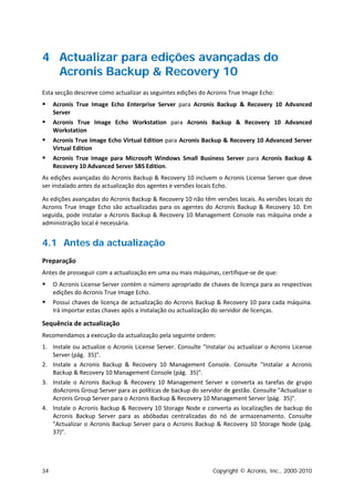 4 Actualizar para edições avançadas do
  Acronis Backup & Recovery 10
Esta secção descreve como actualizar as seguintes edições do Acronis True Image Echo:
    Acronis True Image Echo Enterprise Server para Acronis Backup & Recovery 10 Advanced
     Server
    Acronis True Image Echo Workstation para Acronis Backup & Recovery 10 Advanced
     Workstation
    Acronis True Image Echo Virtual Edition para Acronis Backup & Recovery 10 Advanced Server
     Virtual Edition
    Acronis True Image para Microsoft Windows Small Business Server para Acronis Backup &
     Recovery 10 Advanced Server SBS Edition.
As edições avançadas do Acronis Backup & Recovery 10 incluem o Acronis License Server que deve
ser instalado antes da actualização dos agentes e versões locais Echo.

As edições avançadas do Acronis Backup & Recovery 10 não têm versões locais. As versões locais do
Acronis True Image Echo são actualizadas para os agentes do Acronis Backup & Recovery 10. Em
seguida, pode instalar a Acronis Backup & Recovery 10 Management Console nas máquina onde a
administração local é necessária.


4.1 Antes da actualização
Preparação
Antes de prosseguir com a actualização em uma ou mais máquinas, certifique-se de que:
    O Acronis License Server contém o número apropriado de chaves de licença para as respectivas
     edições do Acronis True Image Echo.
    Possui chaves de licença de actualização do Acronis Backup & Recovery 10 para cada máquina.
     Irá importar estas chaves após a instalação ou actualização do servidor de licenças.

Sequência de actualização
Recomendamos a execução da actualização pela seguinte ordem:
1. Instale ou actualize o Acronis License Server. Consulte "Instalar ou actualizar o Acronis License
   Server (pág. 35)".
2. Instale a Acronis Backup & Recovery 10 Management Console. Consulte "Instalar a Acronis
   Backup & Recovery 10 Management Console (pág. 35)".
3. Instale o Acronis Backup & Recovery 10 Management Server e converta as tarefas de grupo
   doAcronis Group Server para as políticas de backup do servidor de gestão. Consulte "Actualizar o
   Acronis Group Server para o Acronis Backup & Recovery 10 Management Server (pág. 35)".
4. Instale o Acronis Backup & Recovery 10 Storage Node e converta as localizações de backup do
   Acronis Backup Server para as abóbadas centralizadas do nó de armazenamento. Consulte
   "Actualizar o Acronis Backup Server para o Acronis Backup & Recovery 10 Storage Node (pág.
   37)".




34                                                             Copyright © Acronis, Inc., 2000-2010
 