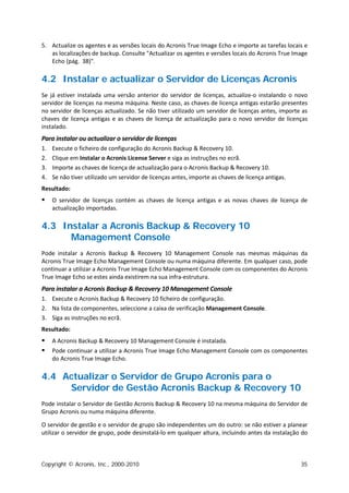 5. Actualize os agentes e as versões locais do Acronis True Image Echo e importe as tarefas locais e
   as localizações de backup. Consulte "Actualizar os agentes e versões locais do Acronis True Image
   Echo (pág. 38)".

4.2 Instalar e actualizar o Servidor de Licenças Acronis
Se já estiver instalada uma versão anterior do servidor de licenças, actualize-o instalando o novo
servidor de licenças na mesma máquina. Neste caso, as chaves de licença antigas estarão presentes
no servidor de licenças actualizado. Se não tiver utilizado um servidor de licenças antes, importe as
chaves de licença antigas e as chaves de licença de actualização para o novo servidor de licenças
instalado.
Para instalar ou actualizar o servidor de licenças
1.   Execute o ficheiro de configuração do Acronis Backup & Recovery 10.
2.   Clique em Instalar o Acronis License Server e siga as instruções no ecrã.
3.   Importe as chaves de licença de actualização para o Acronis Backup & Recovery 10.
4.   Se não tiver utilizado um servidor de licenças antes, importe as chaves de licença antigas.
Resultado:
    O servidor de licenças contém as chaves de licença antigas e as novas chaves de licença de
     actualização importadas.

4.3 Instalar a Acronis Backup & Recovery 10
      Management Console
Pode instalar a Acronis Backup & Recovery 10 Management Console nas mesmas máquinas da
Acronis True Image Echo Management Console ou numa máquina diferente. Em qualquer caso, pode
continuar a utilizar a Acronis True Image Echo Management Console com os componentes do Acronis
True Image Echo se estes ainda existirem na sua infra-estrutura.
Para instalar a Acronis Backup & Recovery 10 Management Console
1. Execute o Acronis Backup & Recovery 10 ficheiro de configuração.
2. Na lista de componentes, seleccione a caixa de verificação Management Console.
3. Siga as instruções no ecrã.
Resultado:
    A Acronis Backup & Recovery 10 Management Console é instalada.
    Pode continuar a utilizar a Acronis True Image Echo Management Console com os componentes
     do Acronis True Image Echo.

4.4 Actualizar o Servidor de Grupo Acronis para o
     Servidor de Gestão Acronis Backup & Recovery 10
Pode instalar o Servidor de Gestão Acronis Backup & Recovery 10 na mesma máquina do Servidor de
Grupo Acronis ou numa máquina diferente.

O servidor de gestão e o servidor de grupo são independentes um do outro: se não estiver a planear
utilizar o servidor de grupo, pode desinstalá-lo em qualquer altura, incluindo antes da instalação do



Copyright © Acronis, Inc., 2000-2010                                                               35
 