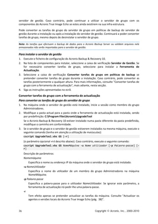 servidor de gestão. Caso contrário, pode continuar a utilizar o servidor de grupo com os
componentes do Acronis True Image Echo se estes ainda existirem na sua infra-estrutura.

Pode converter as tarefas de grupo do servidor de grupo em políticas de backup do servidor de
gestão durante a instalação ou após a instalação do servidor de gestão. Continuará a poder converter
tarefas de grupo, mesmo depois de desinstalar o servidor de grupo.

Nota: As tarefas que efectuam o backup de dados para o Acronis Backup Server ou validam arquivos nele
armazenados não serão importadas para o servidor de gestão.

Para instalar o servidor de gestão
1. Execute o ficheiro de configuração do Acronis Backup & Recovery 10.
2. Na lista de componentes para instalar, seleccione a caixa de verificação Servidor de Gestão. Se
   for necessário converter tarefas de grupo, seleccione para instalar a Ferramenta de
   Actualização.
3. Seleccione a caixa de verificação Converter tarefas de grupo em políticas de backup se
   pretender converter tarefas de grupo durante a instalação. Caso contrário, pode converter as
   tarefas posteriormente a qualquer altura. Para mais informações, consulte "Converter tarefas de
   grupo com a ferramenta de actualização", mais adiante, nesta secção.
4. Siga as instruções apresentadas no ecrã.

Converter tarefas de grupo com a ferramenta de actualização
Para converter as tarefas de grupo do servidor de grupo
1. Na máquina onde o servidor de gestão está instalado, inicie a sessão como membro do grupo
   Administradores.
2. Modifique a pasta actual para a pasta onde a ferramenta de actualização está instalada, sendo
   por predefinição: C:Program FilesAcronisUpgradeTool
   Se o Acronis Backup & Recovery 10 estiver instalado numa pasta diferente da pasta predefinida,
   modifique o caminho em conformidade.
3. Se o servidor de grupo e o servidor de gestão estiverem instalados na mesma máquina, execute o
   seguinte comando (tenha em atenção a utilização de maiúsculas):
     cscript UpgradeTool.vbs GS [-r]
     (o parâmetro opcional -r é descrito abaixo). Caso contrário, execute o seguinte comando:
     cscript UpgradeTool.vbs GS NomeMáquina -u Nome utilizador [-p Palavra-passe] [-
     r]
     Descrição de parâmetros:
     Nomemáquina
         Especifica o nome ou endereço IP da máquina onde o servidor de grupo está instalado.
     -u NomeUtilizador
         Especifica o nome do utilizador de um membro do grupo Administradores na máquina
         NomeMáquina.
     -p Palavra-passe
         Especifica a palavra-passe para o utilizador NomeUtilizador. Se ignorar este parâmetro, a
         ferramenta de actualização irá pedir-lhe uma palavra-passe.
     -r
         Tem efeito apenas se pretender actualizar as tarefas da máquina. Consulte "Actualizar os
         agentes e versões locais do Acronis True Image Echo (pág. 38)".


36                                                              Copyright © Acronis, Inc., 2000-2010
 