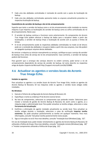     Cada uma das abóbadas centralizadas é nomeada de acordo com a pasta da localização do
     backup.
    Cada uma das abóbadas centralizadas apresenta todos os arquivos actualmente presentes na
     respectiva localização de backup.

Coexistência do servidor de backup e do nó de armazenamento
Suponha que tanto o servidor de backup como o nó de armazenamento estão instalado na mesma
máquina e que importou as localizações do servidor de backup como os cofres centralizados do nó
de armazenamento. Neste caso:
    O servidor de backup continua a funcionar como anteriormente: Os componentes do Acronis
     True Image Echo podem efectuar o backup de dados para e recuperar dados a partir das
     localizações; o servidor de backup limpa a localização de acordo com as quotas e limites de
     tempo.
    O nó de armazenamento acede às respectivas abóbadas centralizadas no modo só de leitura:
     pode ver o conteúdo das abóbadas e recuperar dados a partir dos seus arquivos, mas não podem
     ser apagados quaisquer arquivos destas abóbadas.
Ao reiniciar a máquina ou reiniciar manualmente os serviços, certifique-se que o serviço do servidor
de backup inicia antes do serviço do nó de armazenamento. Caso contrário, o servidor de backup
poderá não funcionar.

Para garantir que o arranque dos serviços decorre na ordem correcta, pode tornar o nó de
armazenamento dependente do serviço do servidor de backup, tal como descrito no respectivo
artigo de Ajuda e Suporte da Microsoft http://support.microsoft.com/kb/193888.


4.6 Actualizar os agentes e versões locais do Acronis
     True Image Echo.
Instalar os agentes
Para actualizar os agentes e as versões locais do Acronis True Image Echo, instale os agentes do
Acronis Backup & Recovery 10 nas máquinas onde os agentes e versões locais antigos estão
instalados.

No Windows:
1. Execute o ficheiro de configuração do Acronis Backup & Recovery 10.
2. Especifique o nome ou endereço IP do Acronis License Server.
3. Na lista de componentes, seleccione os componentes que pretende instalar. Seleccione para
   instalar a Consola de gestão do Acronis Backup & Recovery 10, assim como o agente, se a
   máquina exigir a administração local. Para poder actualizar as tarefas antigas, seleccione a caixa
   Ferramenta de Actualização.
4. Confirme a eliminação do agente instalado actualmente ou versão local. Para actualizar as
   tarefas antigas durante a instalação, seleccione a caixa de verificação Importar tarefas
   existentes. Ou pode actualizar posteriormente as tarefas em qualquer momento. Para mais
   informações, consulte "Actualizar tarefas posteriormente nesta secção.
5. Siga as instruções no ecrã. Para mais detalhes, consulte "Instalação local (Windows) (pág. 15)".
Em vez da instalação local, pode instalar remotamente os agentes do Acronis Backup & Recovery 10
utilizando a Política de Grupo. Para mais detalhes, consulte "Instalação remota (Windows) (pág. 18)"
e "Instalar componentes utilizando a Política de Grupo (pág. 23)".


38                                                             Copyright © Acronis, Inc., 2000-2010
 