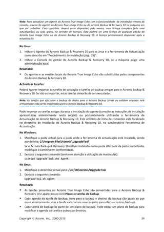 Nota: Para actualizar um agente do Acronis True Image Echo com a funcionalidade de instalação remota da
consola, precisa do agente do Acronis True Image Echo ou do Acronis Backup & Recovery 10 na máquina em
que vai trabalhar. Caso contrário, deverá estar disponível, pelo menos, uma licença completa (não uma
actualização), ou seja, grátis, no servidor de licenças. Esta poderá ser uma licença de qualquer edição do
Acronis True Image Echo ou do Acronis Backup & Recovery 10. A licença permanecerá disponível após a
actualização.

No Linux:
1. Instale o Agente do Acronis Backup & Recovery 10 para o Linux e a Ferramenta de Actualização
   como descrito em "Procedimento de instalação (pág. 26)".
2. Instale a Consola de gestão do Acronis Backup & Recovery 10, se a máquina exigir uma
   administração local.
Resultado:
   Os agentes e as versões locais do Acronis True Image Echo são substituídos pelos componentes
    do Acronis Backup & Recovery 10.

Actualizar tarefas
Poderá querer importar as tarefas de validação e tarefas de backup antigas para o Acronis Backup &
Recovery 10. Se não as importar, estas tarefas deixarão de ser executadas.

Nota: As tarefas que efectuam o backup de dados para o Acronis Backup Server ou validam arquivos nele
armazenados não serão importados para o Acronis Backup & Recovery 10.

Pode importar as tarefas antigas durante a instalação do agente (consulte as instruções de instalação
apresentadas anteriormente nesta secção) ou posteriormente utilizando a ferramenta de
Actualização do Acronis Backup & Recovery 10. Este utilitário de linha de comandos está localizado
no directório de instalação do Acronis Backup & Recovery 10, no subdirectório Ferramenta de
Actualização.

No Windows:
1. Modifique a pasta actual para a pasta onde a ferramenta de actualização está instalada, sendo
   por defeito: C:Program FilesAcronisUpgradeTool
   Se o Acronis Backup & Recovery 10 estiver instalado numa pasta diferente da pasta predefinida,
   modifique o caminho em conformidade.
2. Execute o seguinte comando (tenha em atenção a utilização de maiúsculas):
    cscript UpgradeTool.vbs Agent

No Linux:
1. Modifique o directório actual para: /usr/lib/Acronis/UpgradeTool
2. Execute o seguinte comando:
    UpgradeTool.sh Agent

Resultado:
   As tarefas presentes no Acronis True Image Echo são convertidas para o Acronis Backup &
    Recovery 10 e aparecem no ecrã Planos e tarefas de backup.
   Cada agenda da tarefa de backup, itens para o backup e destino do backup são iguais ao que
    eram anteriormente, mas a tarefa vai criar um novo arquivo para efectuar outros backups.
   Cada tarefa de backup faz parte de um plano de backup. Pode editar um plano de backup para
    modificar a agenda da tarefa e outros parâmetros.

Copyright © Acronis, Inc., 2000-2010                                                                   39
 