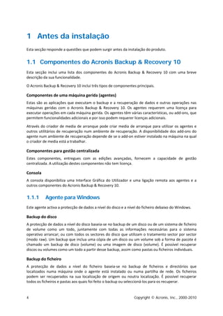 1 Antes da instalação
Esta secção responde a questões que podem surgir antes da instalação do produto.


1.1 Componentes do Acronis Backup & Recovery 10
Esta secção inclui uma lista dos componentes do Acronis Backup & Recovery 10 com uma breve
descrição da sua funcionalidade.

O Acronis Backup & Recovery 10 inclui três tipos de componentes principais.

Componentes de uma máquina gerida (agentes)
Estas são as aplicações que executam o backup e a recuperação de dados e outras operações nas
máquinas geridas com o Acronis Backup & Recovery 10. Os agentes requerem uma licença para
executar operações em cada máquina gerida. Os agentes têm várias características, ou add-ons, que
permitem funcionalidades adicionais e por isso podem requerer licenças adicionais.

Através do criador de media de arranque pode criar media de arranque para utilizar os agentes e
outros utilitários de recuperação num ambiente de recuperação. A disponibilidade dos add-ons do
agente num ambiente de recuperação depende de se o add-on estiver instalado na máquina na qual
o criador de media está a trabalhar.

Componentes para gestão centralizada
Estes componentes, entregues com as edições avançadas, fornecem a capacidade de gestão
centralizada. A utilização destes componentes não tem licença.

Consola
A consola disponibiliza uma Interface Gráfica do Utilizador e uma ligação remota aos agentes e a
outros componentes do Acronis Backup & Recovery 10.


1.1.1      Agente para Windows
Este agente activa a protecção de dados a nível do disco e a nível do ficheiro debaixo do Windows.

Backup do disco
A protecção de dados a nível do disco baseia-se no backup de um disco ou de um sistema de ficheiro
de volume como um todo, juntamente com todas as informações necessárias para o sistema
operativo arrancar; ou com todos os sectores do disco que utilizam o tratamento sector por sector
(modo raw). Um backup que inclua uma cópia de um disco ou um volume sob a forma de pacote é
chamado um backup de disco (volume) ou uma imagem de disco (volume). É possível recuperar
discos ou volumes como um todo a partir desse backup, assim como pastas ou ficheiros individuais.

Backup do ficheiro
A protecção de dados a nível do ficheiro baseia-se no backup de ficheiros e directórios que
localizados numa máquina onde o agente está instalado ou numa partilha de rede. Os ficheiros
podem ser recuperados na sua localização de origem ou noutra localização. É possível recuperar
todos os ficheiros e pastas aos quais foi feito o backup ou seleccioná-los para os recuperar.


4                                                               Copyright © Acronis, Inc., 2000-2010
 