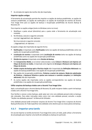     As entradas do registo das tarefas não são importadas.

Importar opções antigas
A ferramenta de actualização permite-lhe importar as opções de backup predefinidas, as opções de
restauro predefinidas, as opções de notificação e as opções de localização de eventos do Acronis
True Image Echo para as opções de backup e recuperação predefinidas do Acronis Backup &
Recovery 10.

Para importar as opções antigas (tanto no Windows como no Linux):
1. Modifique a pasta actual (directório) para a pasta onde a ferramenta de actualização está
   instalada.
2. No Windows, execute o seguinte comando:
     cscript UpgradeTool.vbs Options
     No Linux execute o seguinte comando:
     ./UpgradeTool.sh Options

As opções antigas são importadas da seguinte forma:
    Notificações é importada como Notificações tanto nas opções de backup predefinidas como nas
     opções de recuperação predefinidas-.
    Localização de eventos é importada como Localização de eventos tanto nas opções de backup
     predefinidas como nas opções de recuperação predefinidas.
    Divisão de arquivos é importada como Divisão de Backup.
    Em Componentes Media, se só estiver seleccionada a caixa Colocar o Restauro com Apenas um
     Clique da Acronis no media, é importada como Agente de Arranque e Restauro com Apenas um
     Clique da Acronis.
    Validar arquivo de backup após o final da criação não é importada das Definições Adicionais nas
     opções de backup predefinidas e nas opções de recuperação predefinidas.
    Nas opções de recuperação predefinidas, Ficheiros a excluir do restauro, Modo de substituição
     de ficheiros, e Restaurar ficheiros e pastas sem restaurar o caminho completo (em Definições
     adicionais) não são importadas.
    As outras opções são importadas como as opções correspondentes nas opções de backup
     predefinidas e nas opções de recuperação predefinidas.

Utilizr arquivos de backup criados com o Acronis True Image Echo
Após a actualização para o Acronis Backup & Recovery 10, pode recuperar dados a partir de backups
criados com o Acronis True Image Echo.

Para facilitar o acesso a estes backups, pode optar por criar uma abóbada pessoal onde os backups
são colocados. Para obter instruções sobre como criar uma abóbada pessoal, sonsulte a secção
"Acções nas abóbadas pessoais" no Manual do Utilizador.

Uma abóbada pessoal pode armazenar arquivos do Acronis True Image Echo e arquivos do Acronis
Backup & Recovery 10. Pode especificar esta abóbada como destino para os novos planos de backup.


4.6.1       Importar uma tarefa
Em vez de importar as tarefas do Acronis True Image Echo como um todo, pode utilizar a ferramenta
de actualização para importar uma tarefa de validação ou backup em particular.



40                                                             Copyright © Acronis, Inc., 2000-2010
 