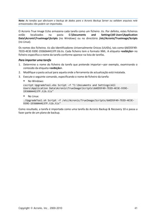Nota: As tarefas que efectuam o backup de dados para o Acronis Backup Server ou validam arquivos nele
armazenados não podem ser importadas.

O Acronis True Image Echo armazena cada tarefa como um ficheiro .tis. Por defeito, estes ficheiros
estão     localizados  na    pasta    C:Documents      and      SettingsAll UsersApplication
DataAcronisTrueImageScripts (no Windows) ou no directório /etc/Acronis/TrueImage/Scripts
(no Linux).

Os nomes dos ficheiros .tis são Identificadores Universalmente Únicos (UUIDs), tais como 6AED5F49-
7EED-4E3E-939E-19360A44137F.tib.tis. Cada ficheiro tem o formato XML. A etiqueta <exibição> no
ficheiro especifica o nome da tarefa conforme aparece na lista de tarefas.
Para importar uma tarefa
1. Determine o nome do ficheiro da tarefa que pretende importar—por exemplo, examinando o
   conteúdo da etiqueta <exibição>.
2. Modifique a pasta actual para aquela onde a ferramenta de actualização está instalada.
3. Execute o seguinte comando, especificando o nome de ficheiro da tarefa:
       No Windows:
    cscript UpgradeTool.vbs Script -f "C:Documents and SettingsAll
    UsersApplication DataAcronisTrueImageScripts6AED5F49-7EED-4E3E-939E-
    19360A44137F.tib.tis"
       No Linux:
    ./UpgradeTool.sh Script -f /etc/Acronis/TrueImage/Scripts/6AED5F49-7EED-4E3E-
    939E-19360A44137F.tib.tis"

Como resultado, a tarefa é importada como uma tarefa do Acronis Backup & Recovery 10 e passa a
fazer parte de um plano de backup.




Copyright © Acronis, Inc., 2000-2010                                                              41
 