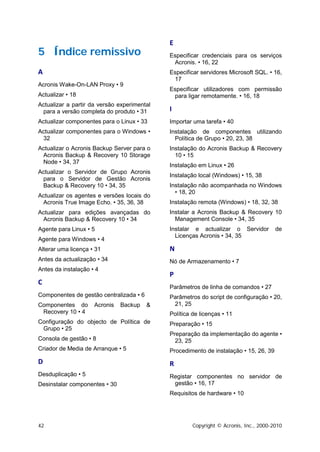 E
5 Índice remissivo                           Especificar credenciais para os serviços
                                              Acronis. • 16, 22
A                                            Especificar servidores Microsoft SQL. • 16,
                                              17
Acronis Wake-On-LAN Proxy • 9
                                             Especificar utilizadores com permissão
Actualizar • 18                               para ligar remotamente. • 16, 18
Actualizar a partir da versão experimental
 para a versão completa do produto • 31      I
Actualizar componentes para o Linux • 33     Importar uma tarefa • 40
Actualizar componentes para o Windows •      Instalação de componentes utilizando
 32                                            Política de Grupo • 20, 23, 38
Actualizar o Acronis Backup Server para o    Instalação do Acronis Backup & Recovery
 Acronis Backup & Recovery 10 Storage          10 • 15
 Node • 34, 37
                                             Instalação em Linux • 26
Actualizar o Servidor de Grupo Acronis
                                             Instalação local (Windows) • 15, 38
 para o Servidor de Gestão Acronis
 Backup & Recovery 10 • 34, 35               Instalação não acompanhada no Windows
                                               • 18, 20
Actualizar os agentes e versões locais do
 Acronis True Image Echo. • 35, 36, 38       Instalação remota (Windows) • 18, 32, 38
Actualizar para edições avançadas do         Instalar a Acronis Backup & Recovery 10
 Acronis Backup & Recovery 10 • 34             Management Console • 34, 35
Agente para Linux • 5                        Instalar e actualizar o Servidor          de
                                               Licenças Acronis • 34, 35
Agente para Windows • 4
Alterar uma licença • 31                     N
Antes da actualização • 34                   Nó de Armazenamento • 7
Antes da instalação • 4
                                             P
C
                                             Parâmetros de linha de comandos • 27
Componentes de gestão centralizada • 6       Parâmetros do script de configuração • 20,
Componentes do       Acronis   Backup    &    21, 25
 Recovery 10 • 4                             Política de licenças • 11
Configuração do objecto de Política de       Preparação • 15
 Grupo • 25
                                             Preparação da implementação do agente •
Consola de gestão • 8                          23, 25
Criador de Media de Arranque • 5             Procedimento de instalação • 15, 26, 39
D                                            R
Desduplicação • 5                            Registar componentes no servidor de
Desinstalar componentes • 30                  gestão • 16, 17
                                             Requisitos de hardware • 10




42                                                    Copyright © Acronis, Inc., 2000-2010
 