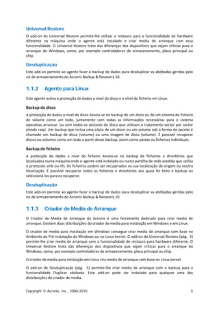 Universal Restore
O add-on do Universal Restore permite-lhe utilizar o restauro para a funcionalidade de hardware
diferente na máquina onde o agente está instalado e criar media de arranque com essa
funcionalidade. O Universal Restore trata das diferenças dos dispositivos que sejam críticas para o
arranque do Windows, como, por exemplo controladores de armazenamento, placa principal ou
chip.

Desduplicação
Este add-on permite ao agente fazer o backup de dados para desduplicar as abóbadas geridas pelo
nó de armazenamento do Acronis Backup & Recovery 10.


1.1.2      Agente para Linux
Este agente activa a protecção de dados a nível do disco e a nível do ficheiro em Linux.

Backup do disco
A protecção de dados a nível do disco baseia-se no backup de um disco ou de um sistema de ficheiro
de volume como um todo, juntamente com todas as informações necessárias para o sistema
operativo arrancar; ou com todos os sectores do disco que utilizam o tratamento sector por sector
(modo raw). Um backup que inclua uma cópia de um disco ou um volume sob a forma de pacote é
chamado um backup de disco (volume) ou uma imagem de disco (volume). É possível recuperar
discos ou volumes como um todo a partir desse backup, assim como pastas ou ficheiros individuais.

Backup do ficheiro
A protecção de dados a nível do ficheiro baseia-se no backup de ficheiros e directórios que
localizados numa máquina onde o agente está instalado ou numa partilha de rede acedida que utiliza
o protocolo smb ou nfs. Os ficheiros podem ser recuperados na sua localização de origem ou noutra
localização. É possível recuperar todos os ficheiros e directórios aos quais foi feito o backup ou
seleccioná-los para os recuperar.

Desduplicação
Este add-on permite ao agente fazer o backup de dados para desduplicar as abóbadas geridas pelo
nó de armazenamento do Acronis Backup & Recovery 10.


1.1.3      Criador de Media de Arranque
O Criador de Media de Arranque da Acronis é uma ferramenta dedicada para criar media de
arranque. Existem duas distribuições do criador de media para instalação em Windows e em Linux.

O criador de media para instalação em Windows consegue criar media de arranque com base no
Ambiente de Pré-instalação do Windows ou no Linux kernel. O add-on do Universal Restore (pág. 5)
permite-lhe criar media de arranque com a funcionalidade de restauro para hardware diferente. O
Universal Restore trata das diferenças dos dispositivos que sejam críticas para o arranque do
Windows, como, por exemplo controladores de armazenamento, placa principal ou chip.

O criador de media para instalação em Linux cria media de arranque com base no Linux kernel.

O add-on de Desduplicação (pág. 5) permite-lhe criar media de arranque com o backup para a
funcionalidade Duplicar abóbada. Este add-on pode ser instalado para qualquer uma das
distribuições do criador de media.


Copyright © Acronis, Inc., 2000-2010                                                             5
 