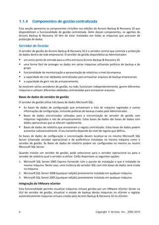 1.1.4      Componentes de gestão centralizada
Esta secção apresenta os componentes incluídos nas edições do Acronis Backup & Recovery 10 que
disponibilizam a funcionalidade de gestão centralizada. Além desses componentes, os agentes do
Acronis Backup & Recovery 10 têm de estar instalados em todas as máquinas que precisam de
protecção de dados.

Servidor de Gestão
O servidor de gestão do Acronis Backup & Recovery 10 é o servidor central que controla a protecção
de dados dentro da rede empresarial. O servidor de gestão disponibiliza ao Administrador:
   um único ponto de entrada para a infra-estrutura Acronis Backup & Recovery 10
   uma forma fácil de proteger os dados em várias máquinas utilizando políticas de backup e de
    grupo
   funcionalidade de monitorização e apresentação de relatórios a nível da empresa
   a capacidade de criar abóbadas centralizadas para armazenar arquivos de backup empresariais
   a capacidade de gerir nós de armazenamento.
Se existirem vários servidores de gestão, na rede, funcionam independentemente, gerem diferentes
máquinas e utilizam diferentes abóbadas centralizadas para armazenar arquivos.

Bases de dados do servidor de gestão
O servidor de gestão utiliza três bases de dados Microsoft SQL:
   As bases de dados de configuração que armazenam a lista de máquina registadas e outras
    informações de configuração, incluindo políticas de backup criadas pelo Administrador.
   Bases de dados sincronizadas utilizadas para a sincronização do servidor de gestão com
    máquinas registadas e nós de armazenamento. Estas bases de dados são bases de dados com
    dados operacionais que se alteram rapidamente.
   Bases de dados de relatório que armazenam o registo centralizado. Estas bases de dados podem
    aumentar substancialmente. O seu tamanho depende do nível de registo que definiu.
As bases de dados de configuração e sincronização devem localizar-se no mesmo Microsoft SQL
Server (chamado servidor operacional) e de preferência instaladas na mesma máquina como o
servidor de gestão. As Bases de dados de relatório podem ser configuradas no mesmo ou noutro
Microsoft SQL Server.

Quando instalar um servidor de gestão, pode seleccionar para o servidor operacional ou para o
servidor de relatório qual o servidor a utilizar. Estão disponíveis as seguintes opções:
1. Microsoft SQL Server 2005 Express fornecido com o pacote de instalação e que é instalado na
   mesma máquina. Neste caso, uma instância do servidor SQL com três bases de dados será criada
   na máquina.
2. Microsoft SQL Server 2008 (qualquer edição) previamente instalada em qualquer máquina.
3. Microsoft SQL Server 2005 (qualquer edição) previamente instalada em qualquer máquina.

Integração do VMware vCenter
Esta funcionalidade permite visualizar máquinas virtuais geridas por um VMware vCenter Server na
GUI do servidor de gestão, visualizar o estado de backup destas máquinas no vCenter e registar
automaticamente máquinas virtuais criadas pelo Acronis Backup & Recovery 10 no vCenter.




6                                                                 Copyright © Acronis, Inc., 2000-2010
 