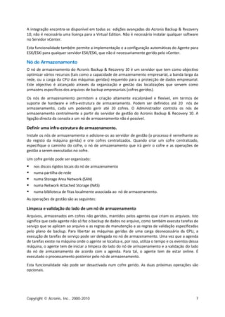 A integração encontra-se disponível em todas as edições avançadas do Acronis Backup & Recovery
10; não é necessária uma licença para a Virtual Edition. Não é necessário instalar qualquer software
no Servidor vCenter.

Esta funcionalidade também permite a implementação e a configuração automáticas do Agente para
ESX/ESXi para qualquer servidor ESX/ESXi, que não é necessariamente gerido pelo vCenter.

Nó de Armazenamento
O nó de armazenamento do Acronis Backup & Recovery 10 é um servidor que tem como objectivo
optimizar vários recursos (tais como a capacidade de armazenamento empresarial, a banda larga da
rede, ou a carga da CPU das máquinas geridas) requerido para a protecção de dados empresarial.
Este objectivo é alcançado através da organização e gestão das localizações que servem como
armazéns específicos dos arquivos de backup empresariais (cofres geridos).

Os nós de armazenamento permitem a criação altamente escalonável e flexível, em termos de
suporte de hardware e infra-estrutura de armazenamento. Podem ser definidos até 20 nós de
armazenamento, cada um podendo gerir até 20 cofres. O Administrador controla os nós de
armazenamento centralmente a partir do servidor de gestão do Acronis Backup & Recovery 10. A
ligação directa da consola a um nó de armazenamento não é possível.

Definir uma infra-estrutura de armazenamento.
Instale os nós de armazenamento e adicione-os ao servidor de gestão (o processo é semelhante ao
do registo da máquina gerida) e crie cofres centralizados. Quando criar um cofre centralizado,
especifique o caminho do cofre, o nó de armazenamento que irá gerir o cofre e as operações de
gestão a serem executadas no cofre.

Um cofre gerido pode ser organizado:
   nos discos rígidos locais do nó de armazenamento
   numa partilha de rede
   numa Storage Area Network (SAN)
   numa Network Attached Storage (NAS)
   numa biblioteca de fitas localmente associada ao nó de armazenamento.
As operações de gestão são as seguintes:

Limpeza e validação do lado de um nó de armazenamento
Arquivos, armazenados em cofres não geridos, mantidos pelos agentes que criam os arquivos. Isto
significa que cada agente não só faz o backup de dados no arquivo, como também executa tarefas de
serviço que se aplicam ao arquivo e as regras de manutenção e as regras de validação especificadas
pelo plano de backup. Para libertar as máquinas geridas de uma carga desnecessária da CPU, a
execução de tarefas de serviço pode ser delegada no nó de armazenamento. Uma vez que a agenda
de tarefas existe na máquina onde o agente se localiza e, por isso, utiliza o tempo e os eventos dessa
máquina, o agente tem de iniciar a limpeza do lado do nó de armazenamento e a validação do lado
do nó de armazenamento de acordo com a agenda. Para tal, o agente tem de estar online. É
executado o processamento posterior pelo nó de armazenamento.

Esta funcionalidade não pode ser desactivada num cofre gerido. As duas próximas operações são
opcionais.




Copyright © Acronis, Inc., 2000-2010                                                                7
 
