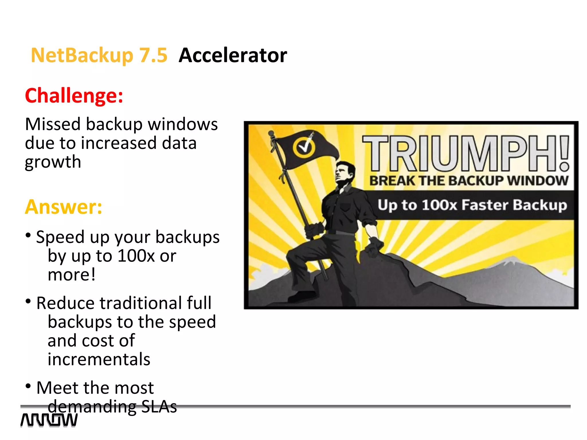Challenge:
Missed backup windows
due to increased data
growth
Answer:
• Speed up your backups
by up to 100x or
more!
• Reduce traditional full
backups to the speed
and cost of
incrementals
• Meet the most
demanding SLAs
NetBackup 7.5 Accelerator
 