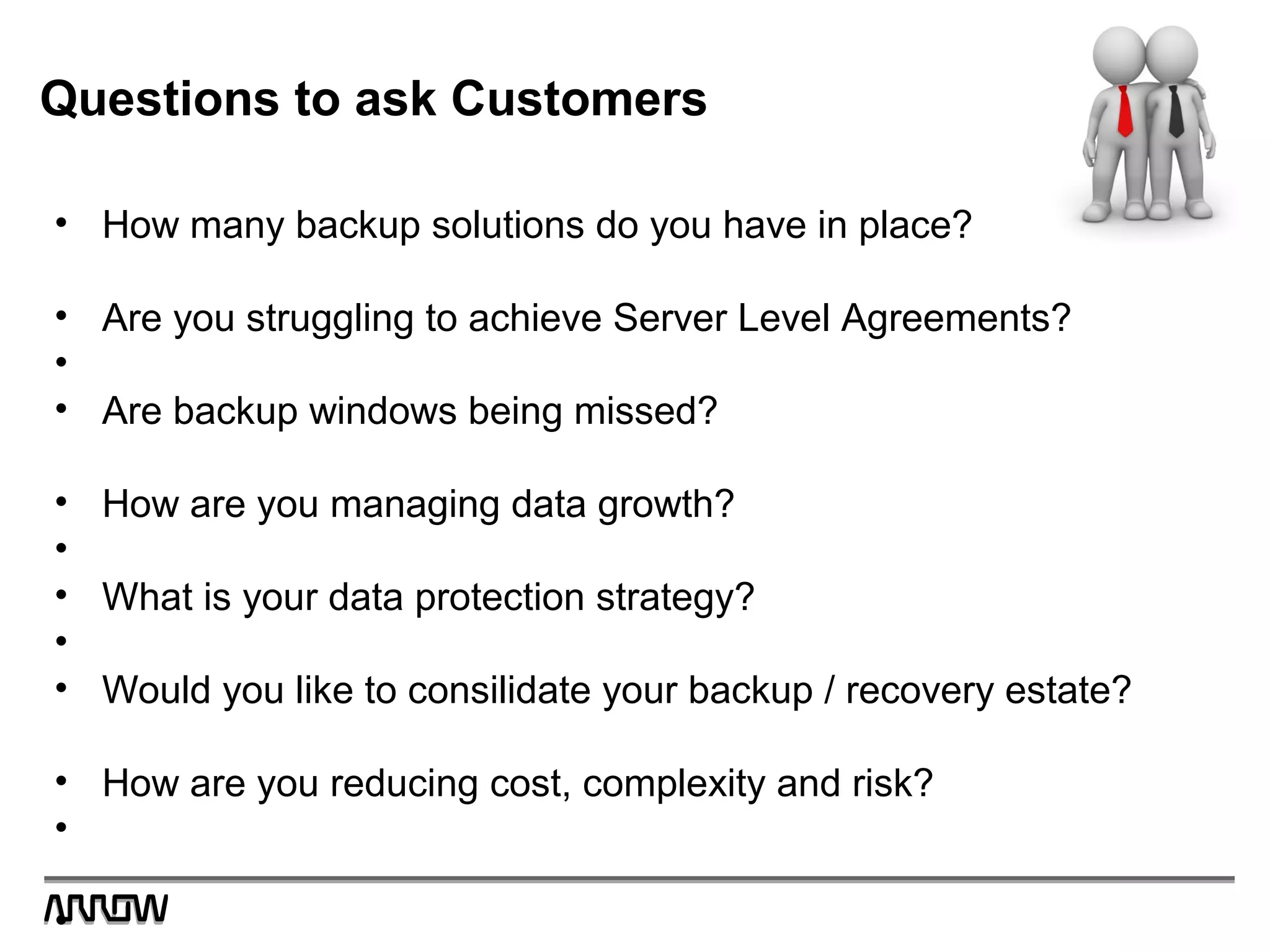 Questions to ask Customers
• How many backup solutions do you have in place?
• Are you struggling to achieve Server Level Agreements?
•
• Are backup windows being missed?
• How are you managing data growth?
•
• What is your data protection strategy?
•
• Would you like to consilidate your backup / recovery estate?
• How are you reducing cost, complexity and risk?
•
•
 