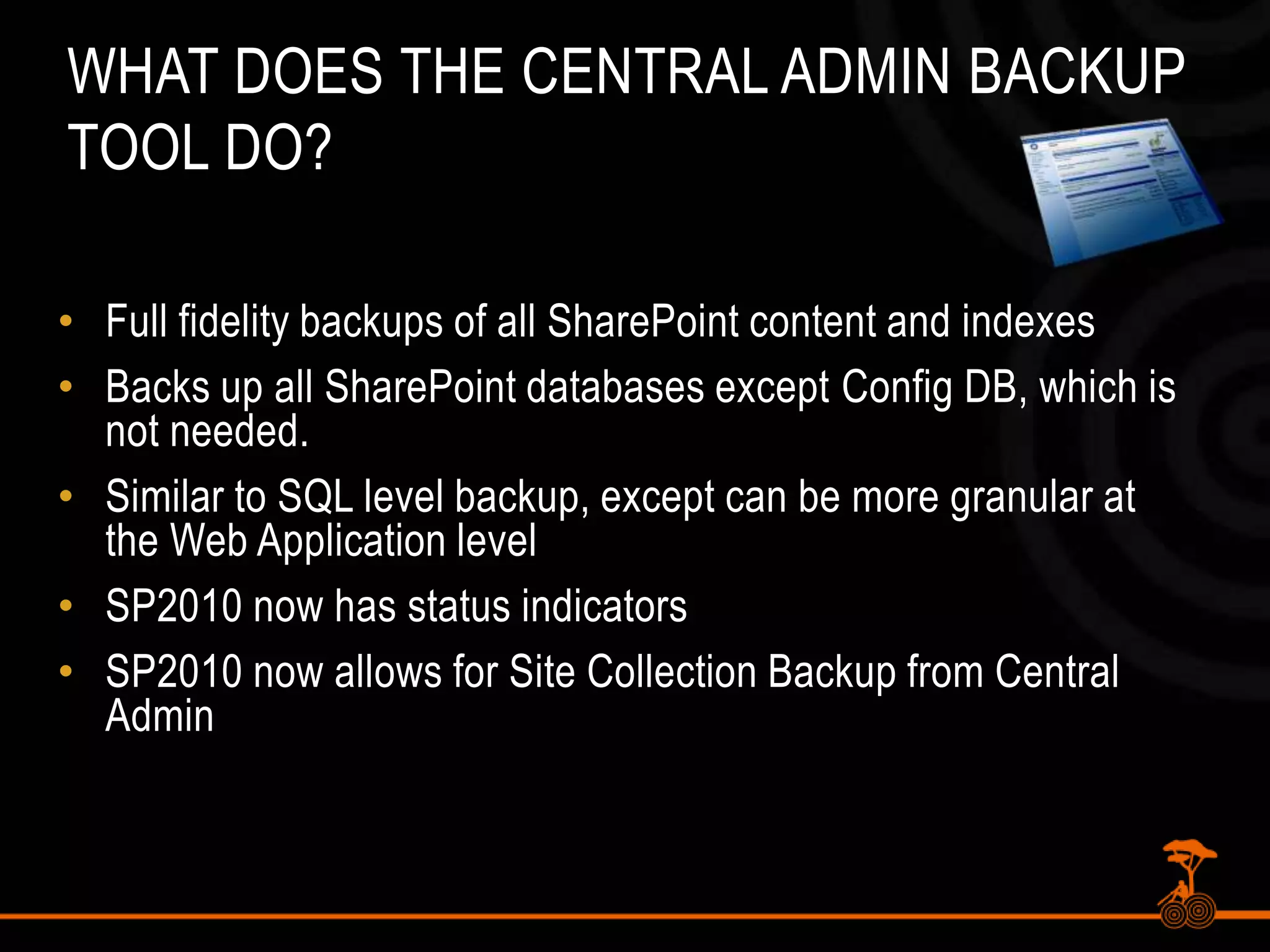 What does the Central Admin Backup Tool do?Full fidelity backups of all SharePoint content and indexesBacks up all SharePoint databases except Config DB, which is not needed.Similar to SQL level backup, except can be more granular at the Web Application levelSP2010 now has status indicatorsSP2010 now allows for Site Collection Backup from Central Admin
