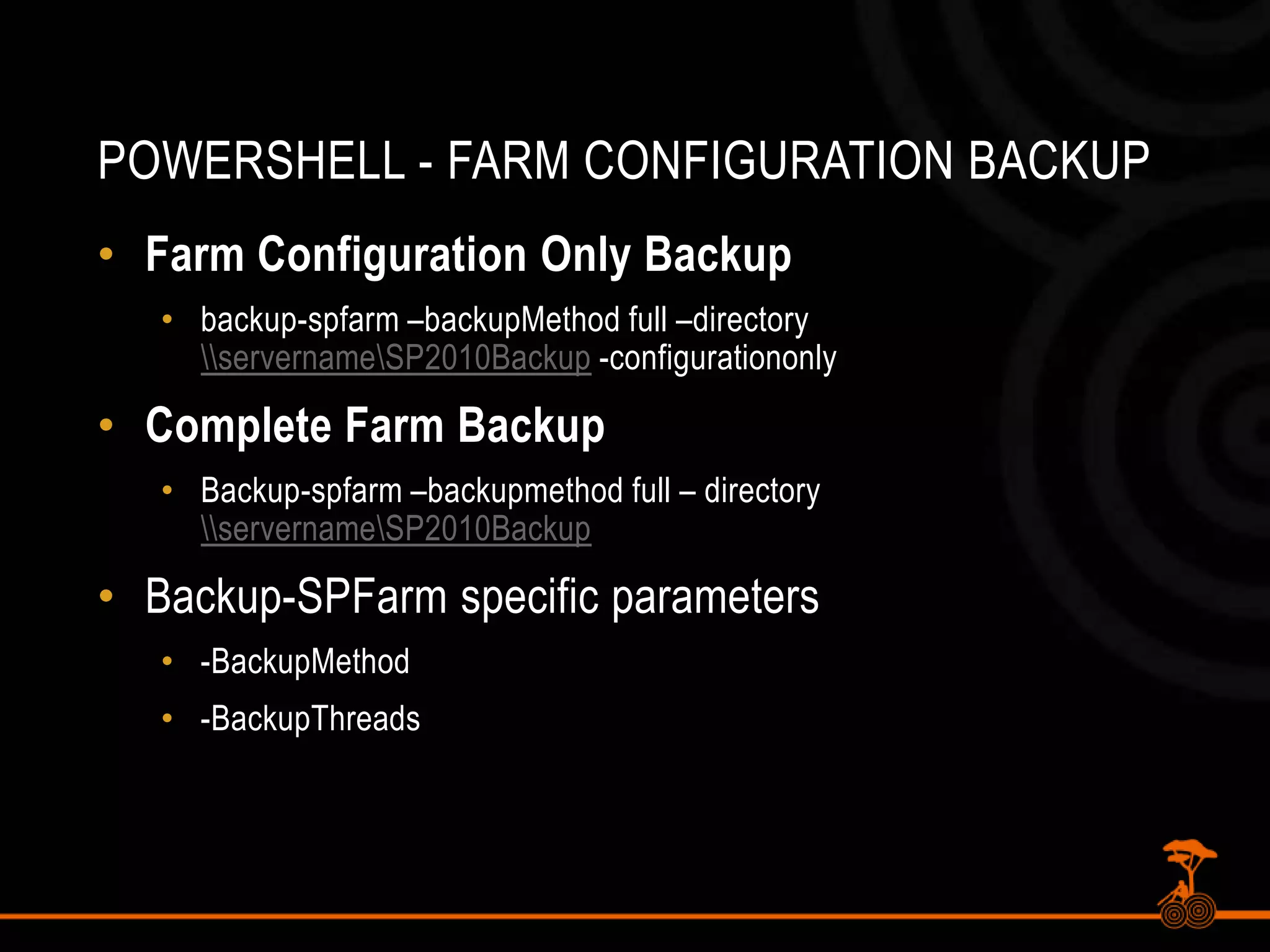 PowerShell - Farm Configuration BackupFarm Configuration Only Backupbackup-spfarm –backupMethodfull –directory \\servername\SP2010Backup -configurationonlyComplete Farm BackupBackup-spfarm –backupmethod full – directory \\servername\SP2010BackupBackup-SPFarm specific parameters-BackupMethod-BackupThreads