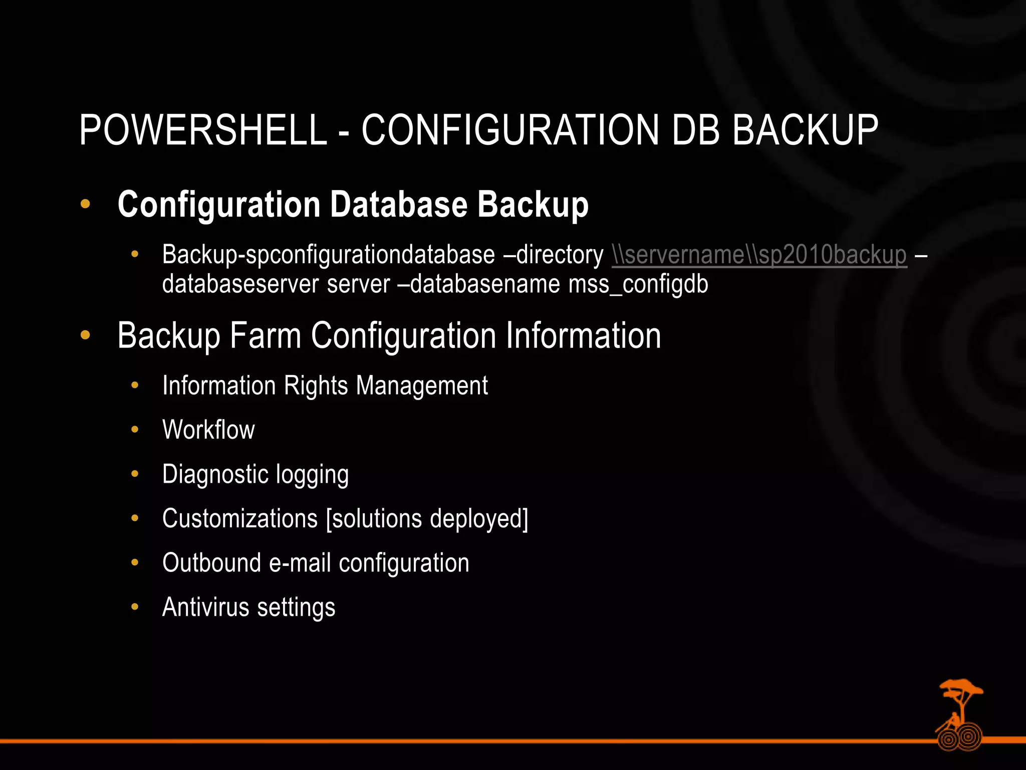 PowerShell - Configuration DB BackupConfiguration Database BackupBackup-spconfigurationdatabase –directory \\servername\\sp2010backup –databaseserver server –databasenamemss_configdbBackup Farm Configuration InformationInformation Rights ManagementWorkflowDiagnostic loggingCustomizations [solutions deployed]Outbound e-mail configurationAntivirus settings