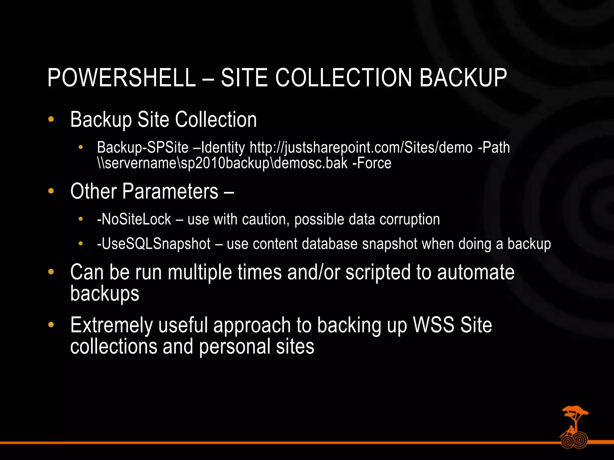 PowerShell – Site Collection BackupBackup Site CollectionBackup-SPSite –Identity http://justsharepoint.com/Sites/demo -Path \\servername\sp2010backup\demosc.bak -ForceOther Parameters – -NoSiteLock – use with caution, possible data corruption-UseSQLSnapshot – use content database snapshot when doing a backupCan be run multiple times and/or scripted to automate backupsExtremely useful approach to backing up WSS Site collections and personal sites