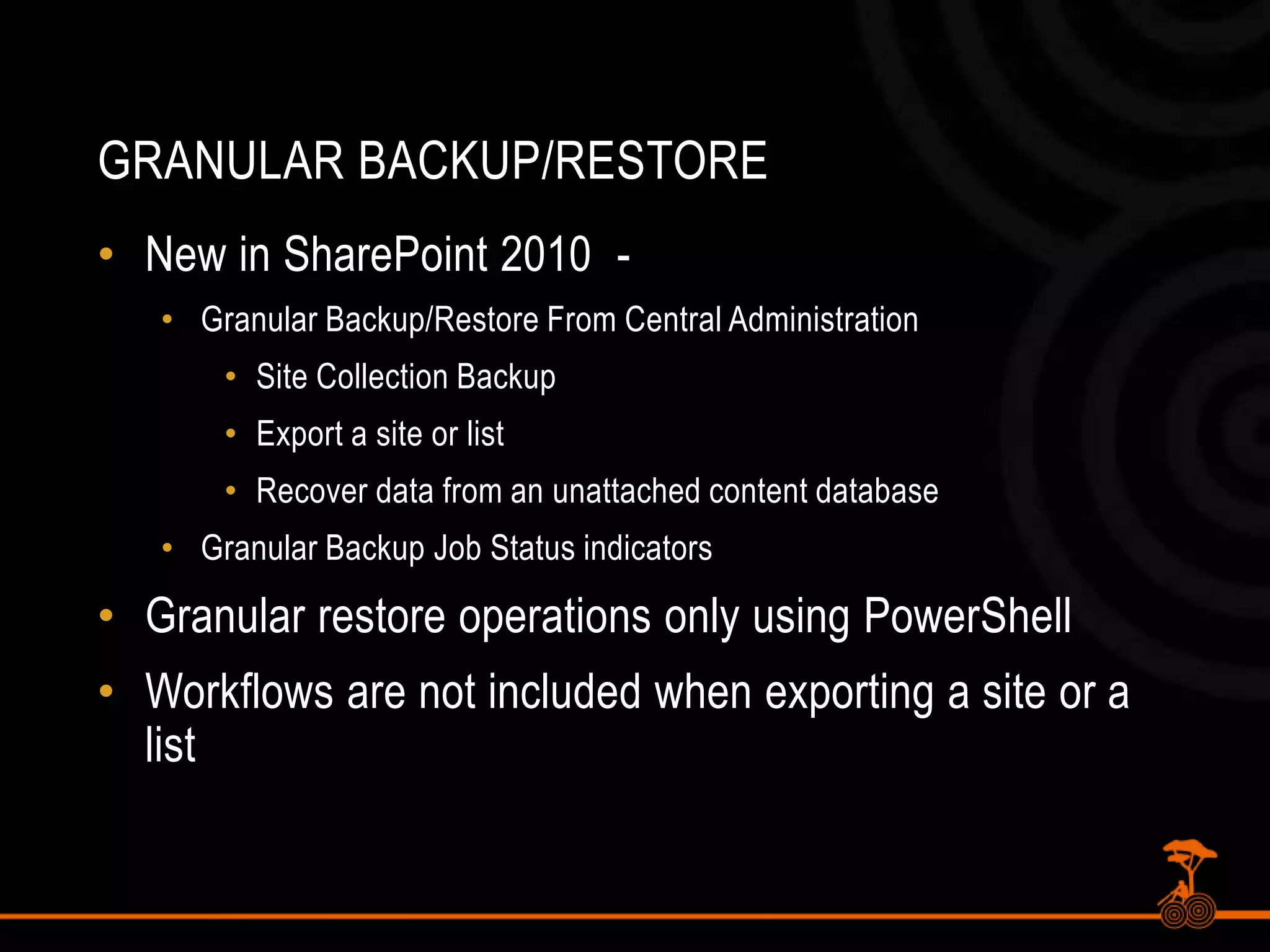 Granular BackUP/RESTORENew in SharePoint 2010  - Granular Backup/Restore From Central AdministrationSite Collection BackupExport a site or listRecover data from an unattached content databaseGranular Backup Job Status indicatorsGranular restore operations only using PowerShellWorkflows are not included when exporting a site or a list