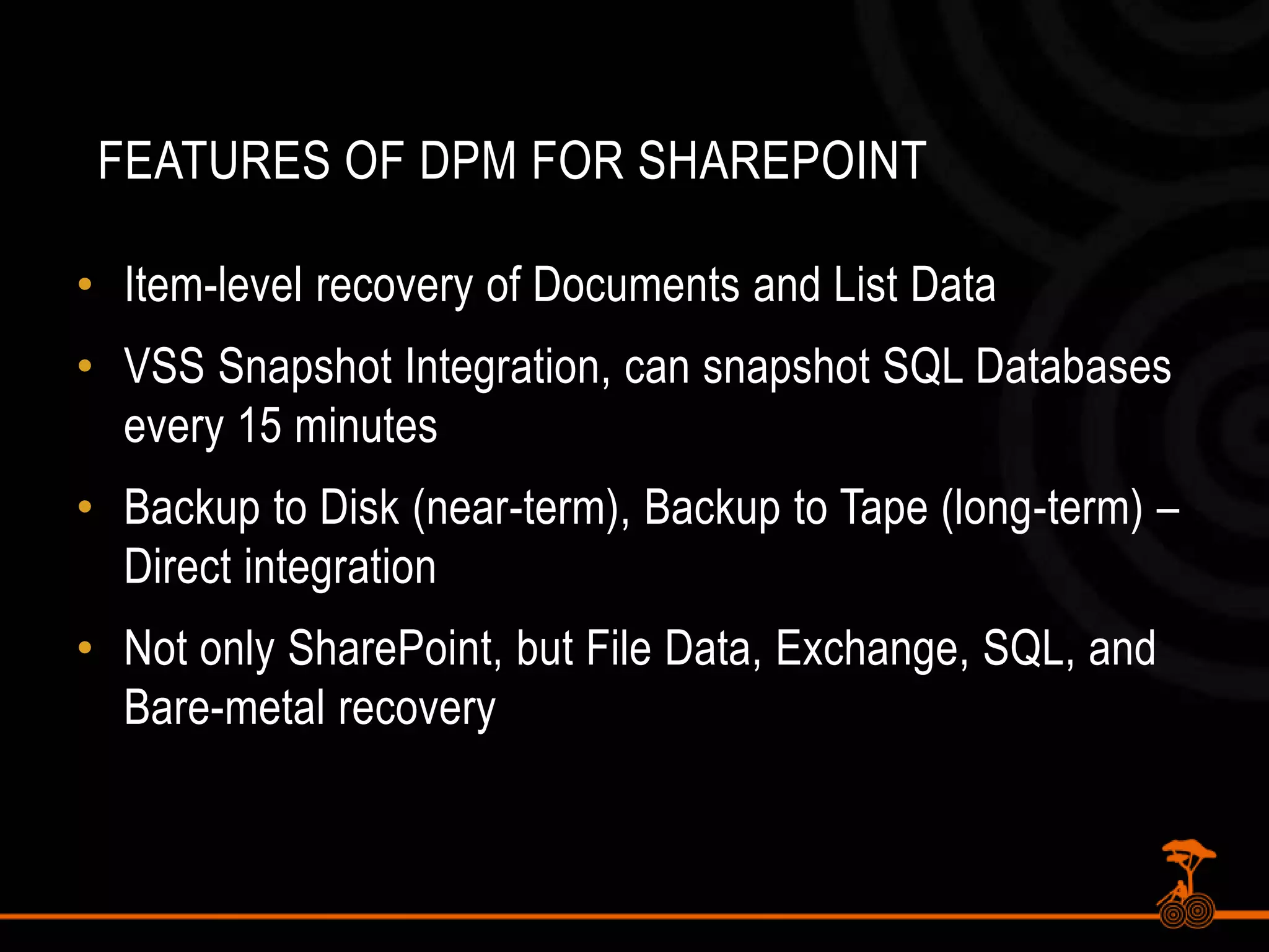 Features of DPM for SharePointItem-level recovery of Documents and List DataVSS Snapshot Integration, can snapshot SQL Databases every 15 minutesBackup to Disk (near-term), Backup to Tape (long-term) – Direct integrationNot only SharePoint, but File Data, Exchange, SQL, and Bare-metal recovery