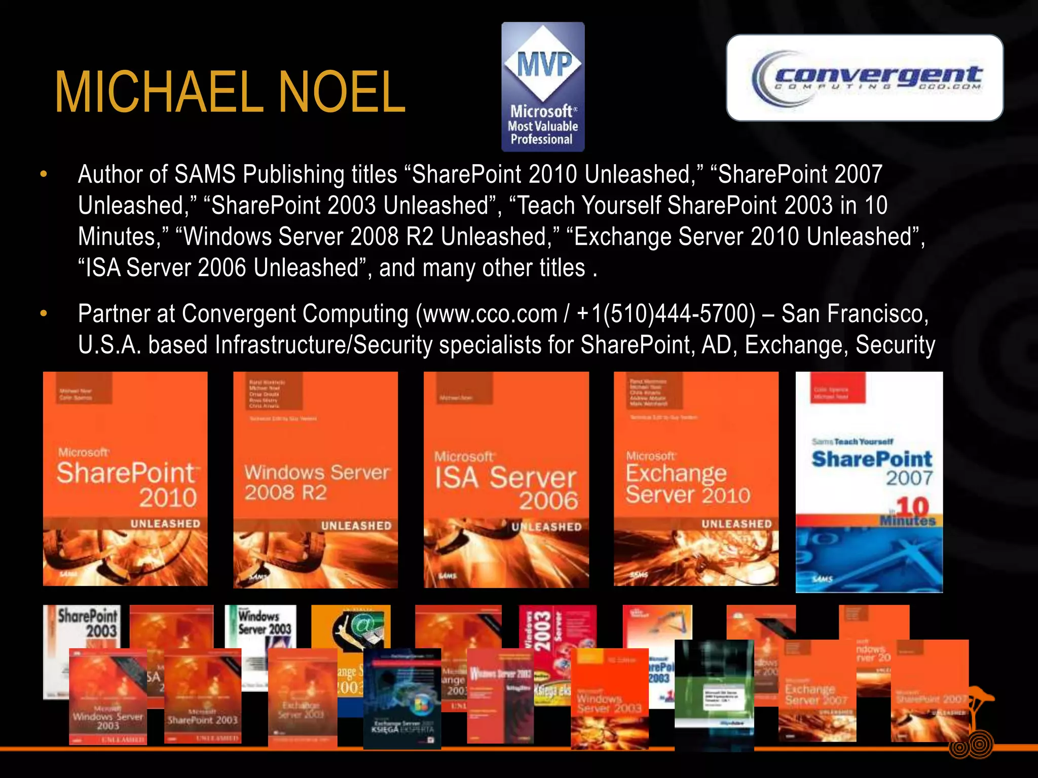 MichaelNoelAuthor of SAMS Publishing titles “SharePoint 2010 Unleashed,” “SharePoint 2007 Unleashed,” “SharePoint 2003 Unleashed”, “Teach Yourself SharePoint 2003 in 10 Minutes,” “Windows Server 2008 R2 Unleashed,” “Exchange Server 2010 Unleashed”, “ISA Server 2006 Unleashed”, and many other titles .Partner at Convergent Computing (www.cco.com / +1(510)444-5700) – San Francisco, U.S.A. based Infrastructure/Security specialists for SharePoint, AD, Exchange, Security