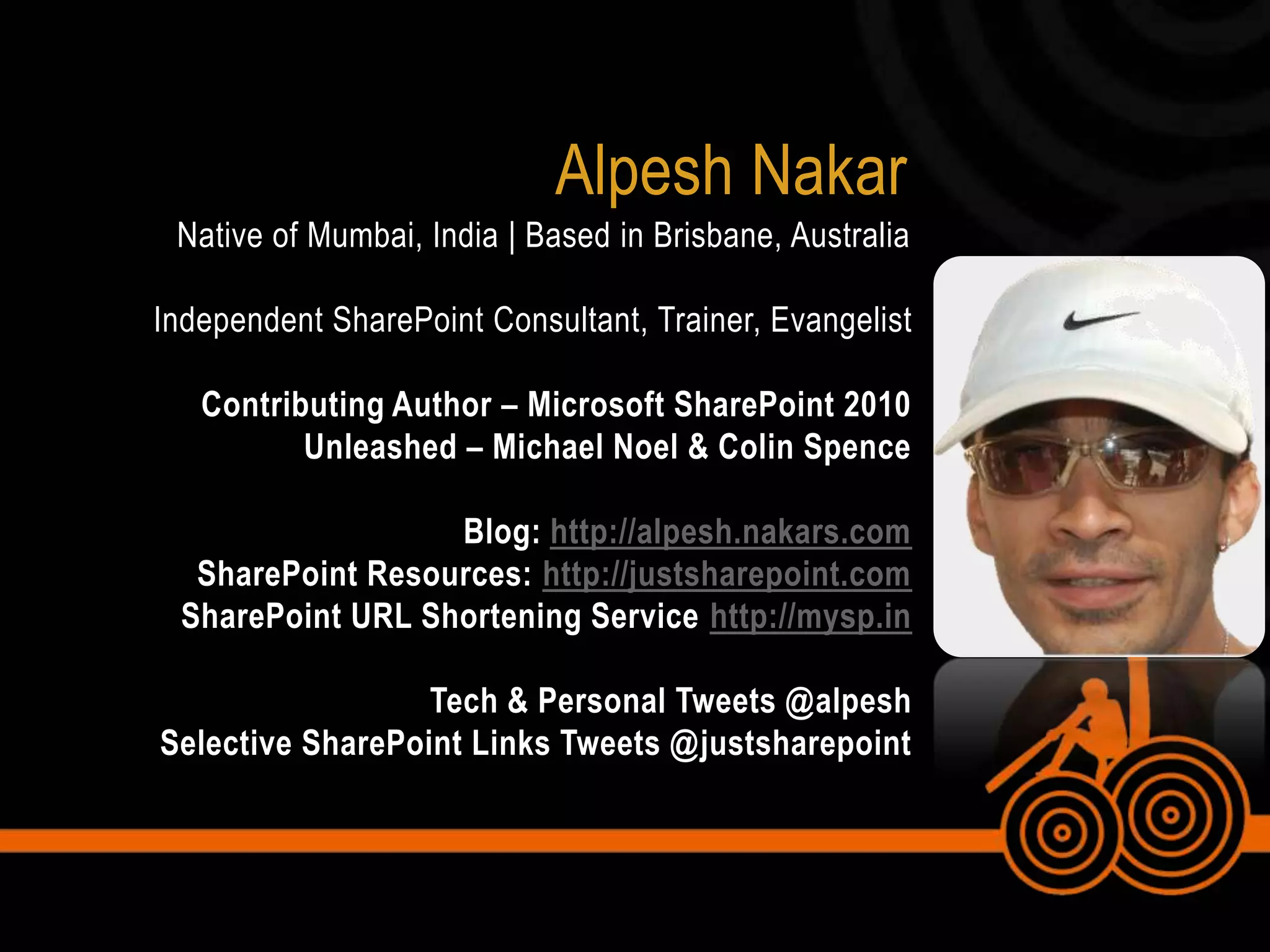 Alpesh NakarNative of Mumbai, India | Based in Brisbane, AustraliaIndependent SharePoint Consultant, Trainer, EvangelistContributing Author – Microsoft SharePoint 2010 Unleashed – Michael Noel & Colin SpenceBlog: http://alpesh.nakars.comSharePoint Resources: http://justsharepoint.comSharePoint URL Shortening Service http://mysp.inTech & Personal Tweets @alpeshSelective SharePoint Links Tweets @justsharepoint