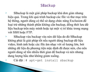 SBackup là một giải pháp backup khá đơn giản nhưng hiệu quả. Trong khi quá trình backup các file và thư mục trên hệ thống, người dùng có thể sử dụng chức năng Exclusion để loại trừ những thành phần không cần backup, đồng thời lưu dữ liệu backup trên máy mình hoặc tại một vị trí khác trong mạng với SSH hoặc FTP. SBackup vừa backup vừa nén dữ liệu do đó SBackup không phải là giải pháp tốt nếu người dùng backup dữ liệu video, hình ảnh hoặc các file âm nhạc với số lượng lớn, bởi những dữ liệu đa phương tiện mặc định đã được nén, cho nên người dùng sẽ tốn nhiều thời gian để backup và nén nhưng dung lượng hầu như không giảm xuống. Cài đặt :  # apt-get install sbackup 