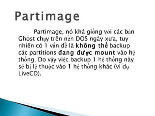 Partimage Partimage, nó khá giống với các bản Ghost chạy trên nền DOS ngày xưa, tuy nhiên có 1 vấn đề là  không thể  backup các partitions  đang được mount  vào hệ thống. Do vậy việc backup 1 hệ thống này sẽ bị lệ thuộc vào 1 hệ thống khác (ví dụ LiveCD). 