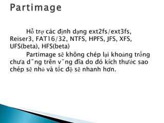 Partimage Hỗ trợ các định dạng ext2fs/ext3fs, Reiser3, FAT16/32, NTFS, HPFS, JFS, XFS, UFS(beta), HFS(beta) Partimage sẽ không chép lại khoảng trống chưa dùng trên vùng đĩa do đó kích thước sao chép sẽ nhỏ và tốc độ sẽ nhanh hơn. 