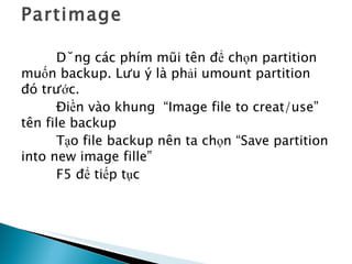 Partimage Dùng các phím mũi tên để chọn partition muốn backup. Lưu ý là phải umount partition đó trước. Điền vào khung  “Image file to creat/use”  tên file backup Tạo file backup nên ta chọn “Save partition into new image fille” F5 để tiếp tục 