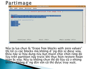 Partimage Nếu ta lựa chọn là “Erase free blocks with zero values” thì tất cả các blocks mà không dùng đến sẽ được xóa. Điều này sẽ hữu dụng nếu bạn muốn chắc chắn rằng dữ liệu trên partition này trước khi thực hiện restore hoàn toàn bị xóa. Nếu ta không chọn thì dữ liệu cũ ở những blocks không dùng đến vẫn có thể được truy xuất. 