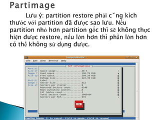 Partimage Lưu ý: partition restore phải cùng kích thước với partition đã được sao lưu. Nếu partition nhỏ hơn partition gốc thì sẽ không thực hiện được restore, nếu lớn hơn thì phần lớn hơn có thể không sử dụng được. 