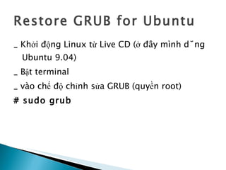 Restore GRUB for Ubuntu _ Khởi động Linux từ Live CD (ở đây mình dùng Ubuntu 9.04) _ Bật terminal  _ vào chế độ chỉnh sửa GRUB (quyền root)  # sudo grub 