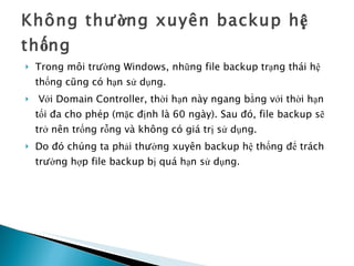 Không thường xuyên backup hệ thống Trong môi trường Windows, những file backup trạng thái hệ thống cũng có hạn sử dụng. Với Domain Controller, thời hạn này ngang bằng với thời hạn tối đa cho phép (mặc định là 60 ngày). Sau đó, file backup sẽ trở nên trống rỗng và không có giá trị sử dụng.  Do đó chúng ta phải thường xuyên backup hệ thống để trách trường hợp file backup bị quá hạn sử dụng. 