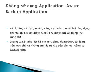 Không sử dụng Application-Aware Backup Application Nếu không sử dụng những công cụ backup nhận biết ứng dụng   thì mọi dữ liệu đã được backup sẽ được lưu với trạng thái xung đột . Chúng ta cần phải liệt kê mọi ứng dụng đang được sử dụng trên máy chủ và những ứng dụng nào yêu cầu một công cụ backup riêng. 