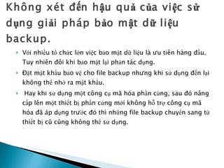 Không xét đến hậu quả của việc sử dụng giải pháp bảo mật dữ liệu backup. Với nhiều tổ chức lớn việc bảo mật dữ liệu là ưu tiên hàng đầu. Tuy nhiên đôi khi bảo mật lại phản tác dụng. Đặt mật khẩu bảo vệ cho file backup nhưng khi sử dụng đến lại không thể nhớ ra mật khẩu. Hay khi sử dụng một công cụ mã hóa phần cứng, sau đó nâng cấp lên một thiết bị phần cứng mới không hỗ trợ công cụ mã hóa đã áp dụng trước đó thì những file backup chuyển sang từ thiết bị cũ cũng không thể sử dụng.  