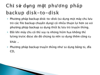 Chỉ sử dụng một phương pháp backup disk-to-disk Phương pháp backup disk-to-disk (sử dụng một máy chủ lưu trữ các file backup chuyên dụng) có nhiều thuận lợi hơn so với phương pháp backup sử dụng thiết bị lưu trữ truyền thống. Đôi khi máy chủ có thể xảy ra những hiểm họa không thể lường trước được do đó chúng ta nên sử dụng thêm công cụ khác  . Phương pháp backup truyền thống như sử dụng băng từ, đĩa CD,  