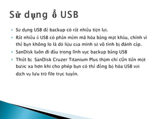 Sử dụng ổ USB Sử dụng USB để backup có rất nhiều tiện lợi.  Rất nhiều ổ USB có phần mềm mã hóa bằng mật khẩu, chính vì thế bạn không lo là dữ liệu của mình sẽ vô tình bị đánh cắp.  SanDisk luôn đi đầu trong lĩnh vực backup bằng USB   Thiết bị  SanDisk Cruzer Titanium Plus thậm chí còn tiến một bước xa hơn khi cho phép bạn có thể đồng bộ hóa USB với dịch vụ lưu trữ file trực tuyến.   