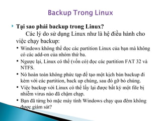 Tại sao phải backup trong Linux?  Các lý do sử dụng Linux như là hệ điều hành cho việc chạy backup: Windows không thể đọc các partition Linux của bạn mà không có các add-on của nhóm thứ ba.  Ngược lại, Linux có thể (vốn có) đọc các partition FAT 32 và NTFS.  Nó hoàn toàn không phức tạp để tạo một kịch bản backup đi kèm với các partition, back up chúng, sau đó gỡ bỏ chúng. Việc backup với Linux có thể lấy lại được bất kỳ một file bị nhiễm virus nào đã chậm chạp.  Bạn đã từng bỏ mặc máy tính Windows chạy qua đêm không được giám sát?  
