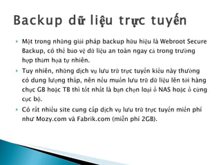 Backup dữ liệu trực tuyến  Một trong những giải pháp backup hữu hiệu là Webroot Secure Backup, có thể bảo vệ dữ liệu an toàn ngay cả trong trường hợp thảm họa tự nhiên. Tuy nhiên, những dịch vụ lưu trữ trực tuyến kiểu này thường có dung lượng thấp, nên nếu muốn lưu trữ dữ liệu lên tới hàng chục GB hoặc TB thì tốt nhất là bạn chọn loại ổ NAS hoặc ổ cứng cục bộ.  Có rất nhiều site cung cấp dịch vụ lưu trữ trực tuyến miến phí như Mozy.com và Fabrik.com (miễn phí 2GB).  