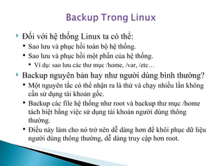 Đối với hệ thống Linux ta có thể: Sao lưu và phục hồi toàn bộ hệ thống. Sao lưu và phục hồi một phần của hệ thống. Ví dụ: sao lưu các thư mục /home, /var, /etc… Backup nguyên bản hay như người dùng bình thường? Một nguyên tắc có thể nhận ra là thử và chạy nhiều lần không cần sử dụng tài khoản gốc.  Backup các file hệ thống như root và backup thư mục /home tách biệt bằng việc sử dụng tài khoản người dùng thông thường. Điều này làm cho nó trở nên dễ dàng hơn để khôi phục dữ liệu người dùng thông thường, dễ dàng truy cập hơn root.  