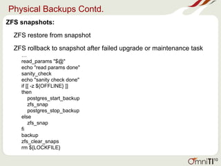Physical Backups Contd.
ZFS snapshots:
ZFS restore from snapshot
ZFS rollback to snapshot after failed upgrade or maintenance task
…
read_params "$@"
echo "read params done"
sanity_check
echo "sanity check done"
if [[ -z ${OFFLINE} ]]
then
postgres_start_backup
zfs_snap
postgres_stop_backup
else
zfs_snap
fi
backup
zfs_clear_snaps
rm ${LOCKFILE}
10
 