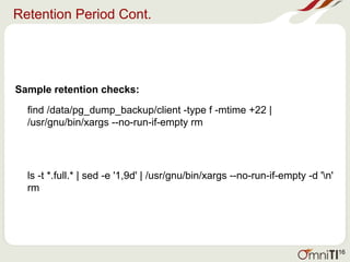 Retention Period Cont.
Sample retention checks:
find /data/pg_dump_backup/client -type f -mtime +22 |
/usr/gnu/bin/xargs --no-run-if-empty rm
ls -t *.full.* | sed -e '1,9d' | /usr/gnu/bin/xargs --no-run-if-empty -d 'n'
rm
16
 