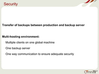 Security
Transfer of backups between production and backup server
Multi-hosting environment:
Multiple clients on one global machine
One backup server
One way communication to ensure adequate security
17
 