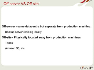 Off-server VS Off-site
Off-server - same datacentre but separate from production machine
Backup server residing locally
Off-site - Physically located away from production machines
Tapes
Amazon S3, etc.
18
 